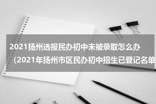 2021扬州选报民办初中未被录取怎么办（2021年扬州市区民办初中招生已登记名单查询系统）