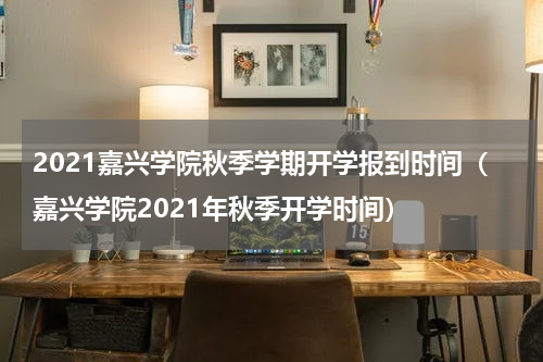 2021嘉兴学院秋季学期开学报到时间（嘉兴学院2021年秋季开学时间）