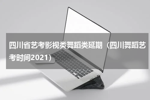 四川省艺考影视类舞蹈类延期（四川舞蹈艺考时间2021）