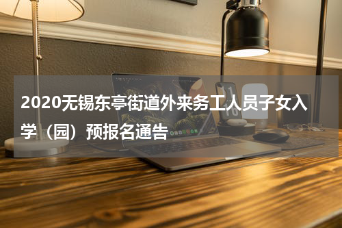 2020无锡东亭街道外来务工人员子女入学（园）预报名通告