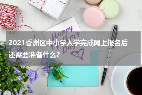 2021香洲区中小学入学完成网上报名后还需要准备什么？