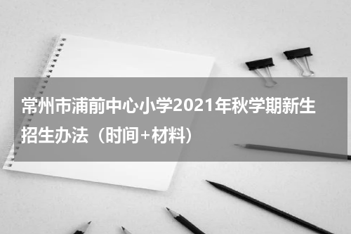常州市浦前中心小学2021年秋学期新生招生办法（时间+材料）