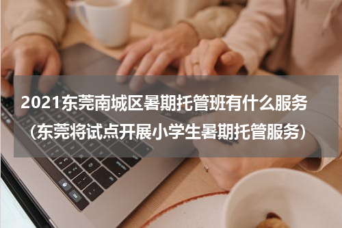 2021东莞南城区暑期托管班有什么服务（东莞将试点开展小学生暑期托管服务）