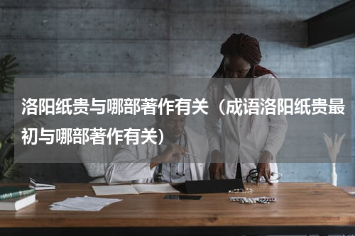 洛阳纸贵与哪部著作有关（成语洛阳纸贵最初与哪部著作有关）