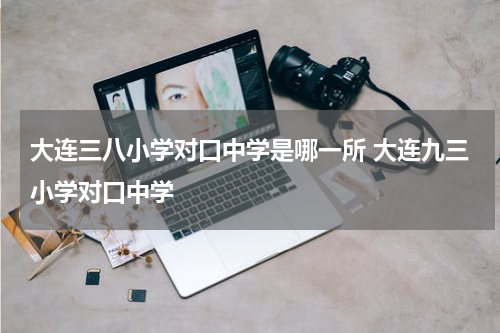 大连三八小学对口中学是哪一所 大连九三小学对口中学