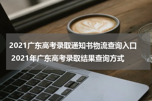 2021广东高考录取通知书物流查询入口 2021年广东高考录取结果查询方式