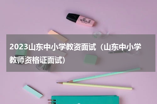 2023山东中小学教资面试（山东中小学教师资格证面试）