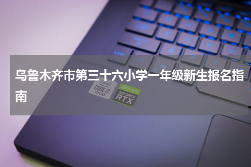 乌鲁木齐市第三十六小学一年级新生报名指南