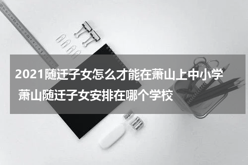 2021随迁子女怎么才能在萧山上中小学 萧山随迁子女安排在哪个学校