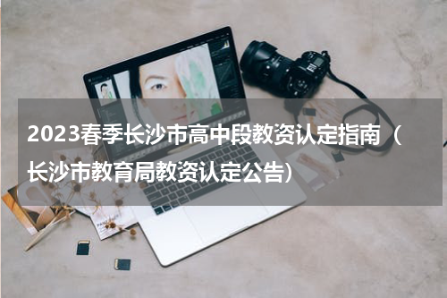 2023春季长沙市高中段教资认定指南（长沙市教育局教资认定公告）