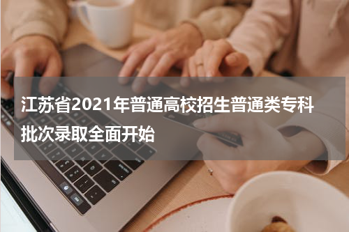 江苏省2021年普通高校招生普通类专科批次录取全面开始