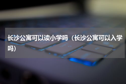 长沙公寓可以读小学吗（长沙公寓可以入学吗）