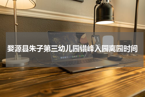 婺源县朱子第三幼儿园错峰入园离园时间