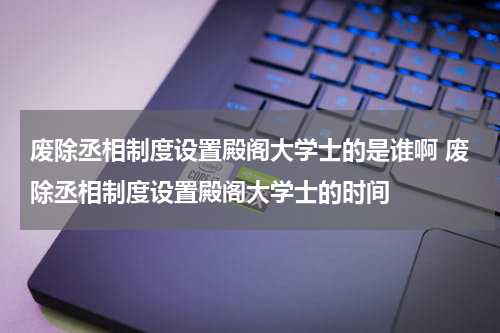废除丞相制度设置殿阁大学士的是谁啊 废除丞相制度设置殿阁大学士的时间