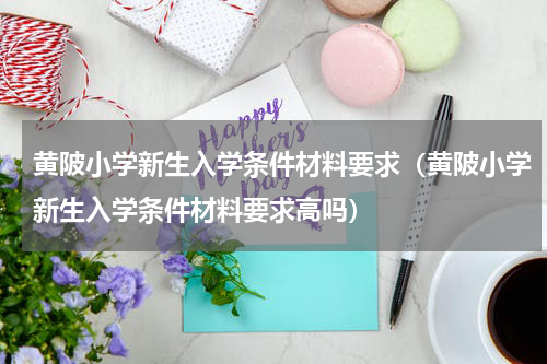 黄陂小学新生入学条件材料要求（黄陂小学新生入学条件材料要求高吗）