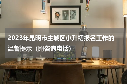 2023年昆明市主城区小升初报名工作的温馨提示（附咨询电话）
