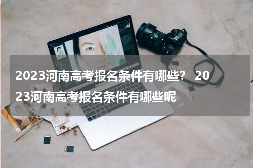 2023河南高考报名条件有哪些？ 2023河南高考报名条件有哪些呢