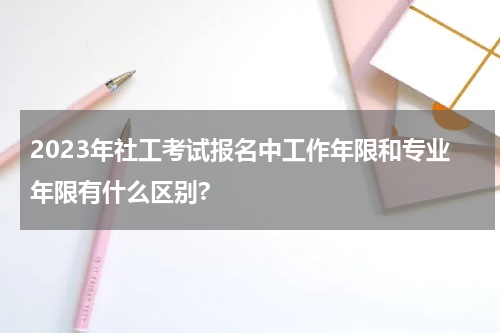 2023年社工考试报名中工作年限和专业年限有什么区别?