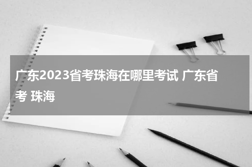 广东2023省考珠海在哪里考试 广东省考 珠海