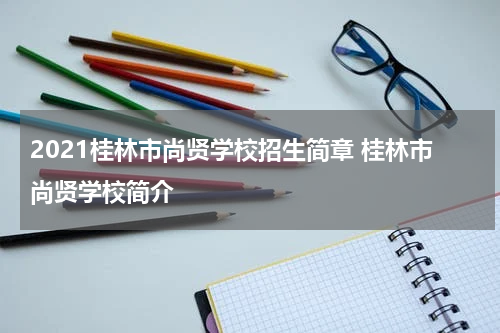 2021桂林市尚贤学校招生简章 桂林市尚贤学校简介