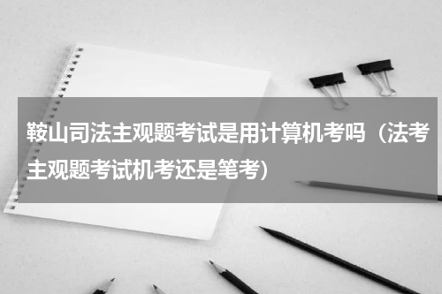 鞍山司法主观题考试是用计算机考吗（法考主观题考试机考还是笔考）