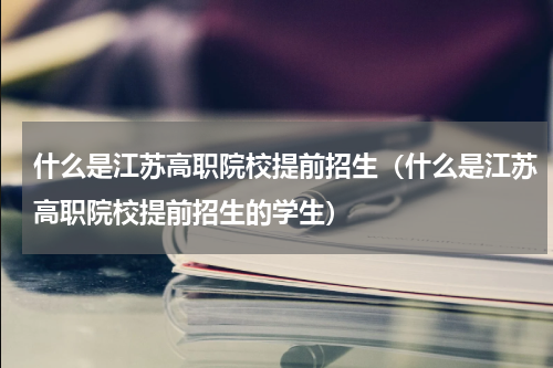什么是江苏高职院校提前招生（什么是江苏高职院校提前招生的学生）