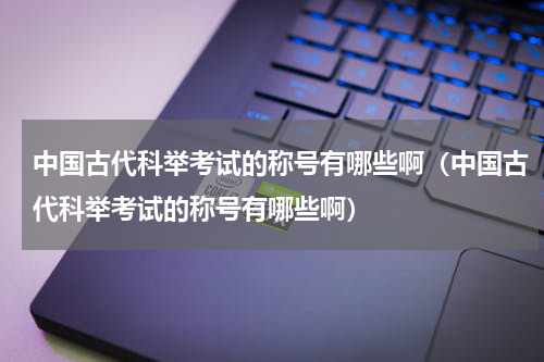 中国古代科举考试的称号有哪些啊（中国古代科举考试的称号有哪些啊）