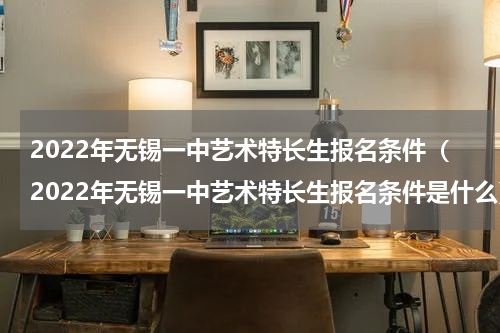 2022年无锡一中艺术特长生报名条件（2022年无锡一中艺术特长生报名条件是什么）