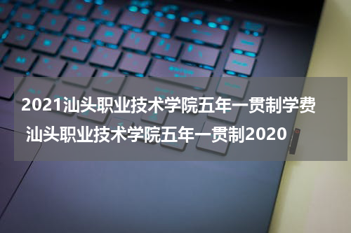 2021汕头职业技术学院五年一贯制学费 汕头职业技术学院五年一贯制2020