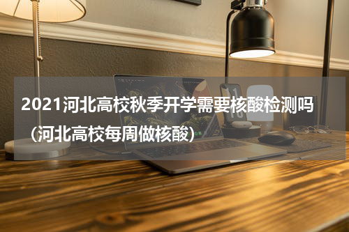 2021河北高校秋季开学需要核酸检测吗（河北高校每周做核酸）