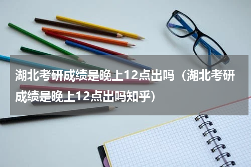 湖北考研成绩是晚上12点出吗（湖北考研成绩是晚上12点出吗知乎）