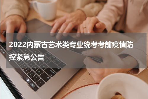 2022内蒙古艺术类专业统考考前疫情防控紧急公告