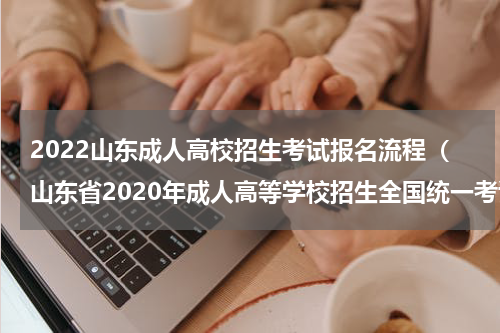 2022山东成人高校招生考试报名流程（山东省2020年成人高等学校招生全国统一考试网上报名）