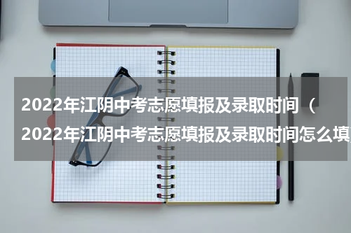 2022年江阴中考志愿填报及录取时间（2022年江阴中考志愿填报及录取时间怎么填）