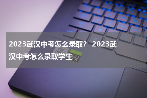 2023武汉中考怎么录取？ 2023武汉中考怎么录取学生