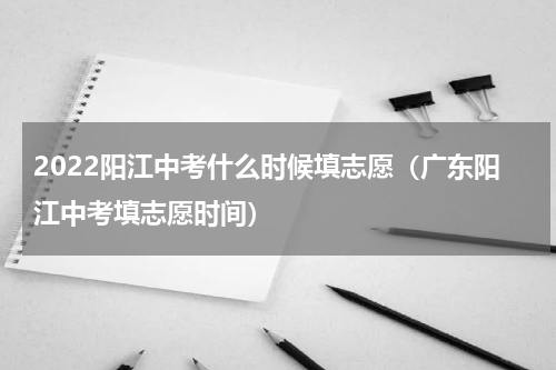 2022阳江中考什么时候填志愿（广东阳江中考填志愿时间）