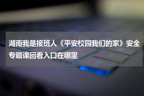 湖南我是接班人《平安校园我们的家》安全专题课回看入口在哪里