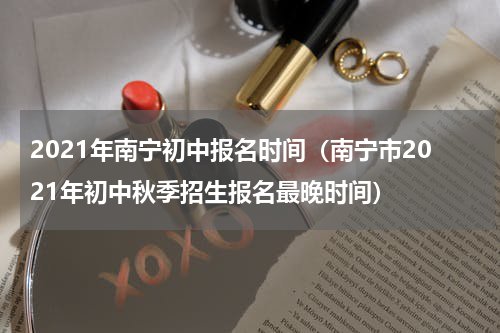 2021年南宁初中报名时间（南宁市2021年初中秋季招生报名最晚时间）