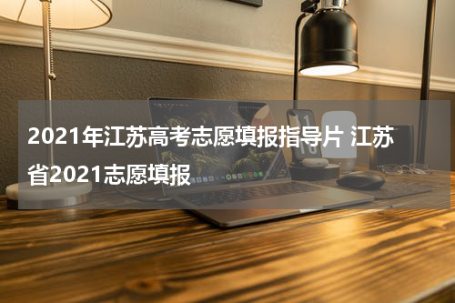 2021年江苏高考志愿填报指导片 江苏省2021志愿填报