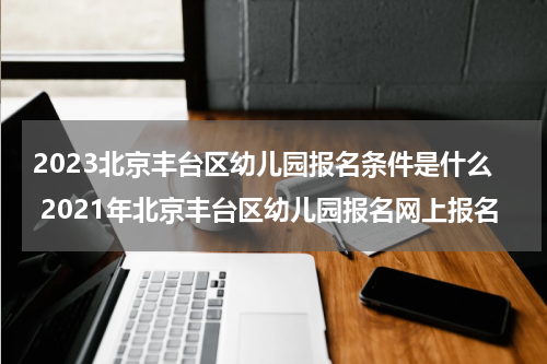 2023北京丰台区幼儿园报名条件是什么 2021年北京丰台区幼儿园报名网上报名