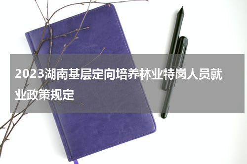 2023湖南基层定向培养林业特岗人员就业政策规定