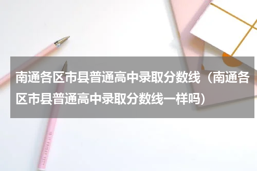 南通各区市县普通高中录取分数线（南通各区市县普通高中录取分数线一样吗）