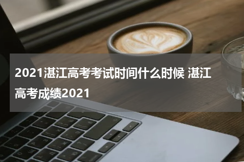 2021湛江高考考试时间什么时候 湛江高考成绩2021