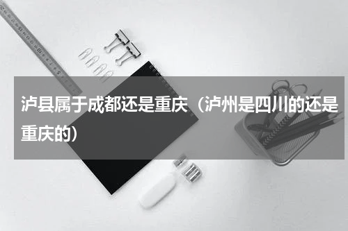 泸县属于成都还是重庆（泸州是四川的还是重庆的）