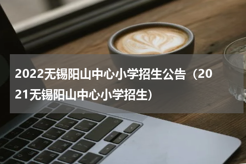 2022无锡阳山中心小学招生公告（2021无锡阳山中心小学招生）
