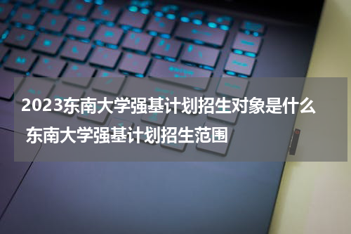 2023东南大学强基计划招生对象是什么 东南大学强基计划招生范围