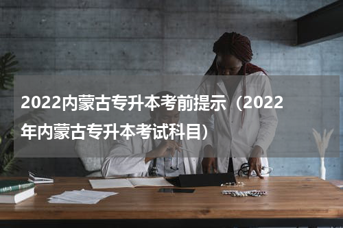 2022内蒙古专升本考前提示（2022年内蒙古专升本考试科目）