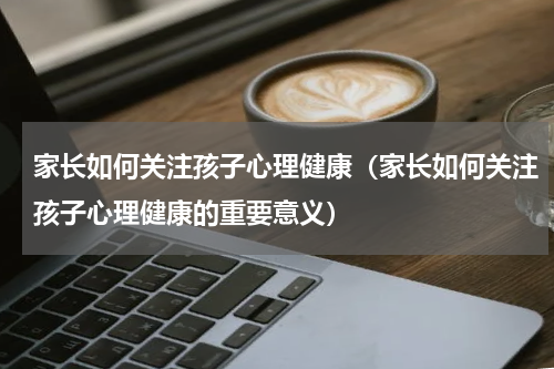 家长如何关注孩子心理健康（家长如何关注孩子心理健康的重要意义）