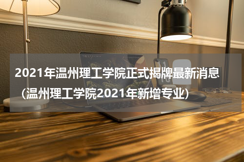 2021年温州理工学院正式揭牌最新消息（温州理工学院2021年新增专业）