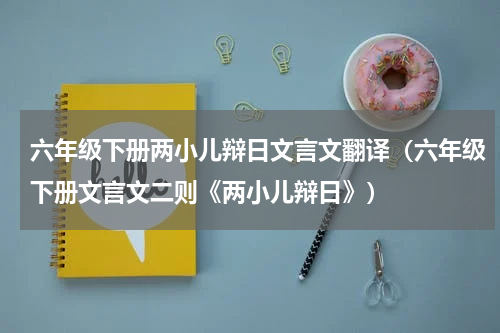 六年级下册两小儿辩日文言文翻译（六年级下册文言文二则《两小儿辩日》）